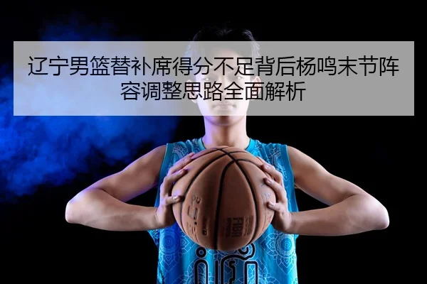 辽宁男篮替补席得分不足背后杨鸣末节阵容调整思路全面解析