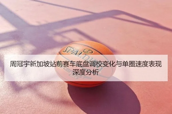 周冠宇新加坡站前赛车底盘调校变化与单圈速度表现深度分析
