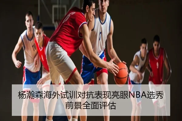 杨瀚森海外试训对抗表现亮眼NBA选秀前景全面评估